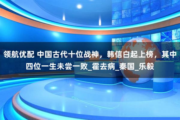领航优配 中国古代十位战神，韩信白起上榜，其中四位一生未尝一败_霍去病_秦国_乐毅