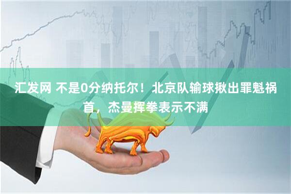 汇发网 不是0分纳托尔！北京队输球揪出罪魁祸首，杰曼挥拳表示不满