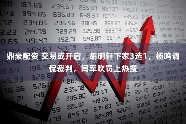 鼎豪配资 交易或开启，胡明轩下家3选1，杨鸣调侃裁判，闫军吹罚上热搜