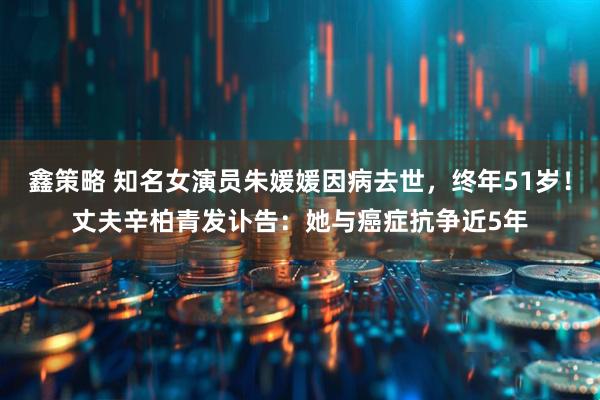 鑫策略 知名女演员朱媛媛因病去世，终年51岁！丈夫辛柏青发讣告：她与癌症抗争近5年