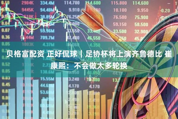 贝格富配资 正好侃球｜足协杯将上演齐鲁德比 崔康熙：不会做太多轮换