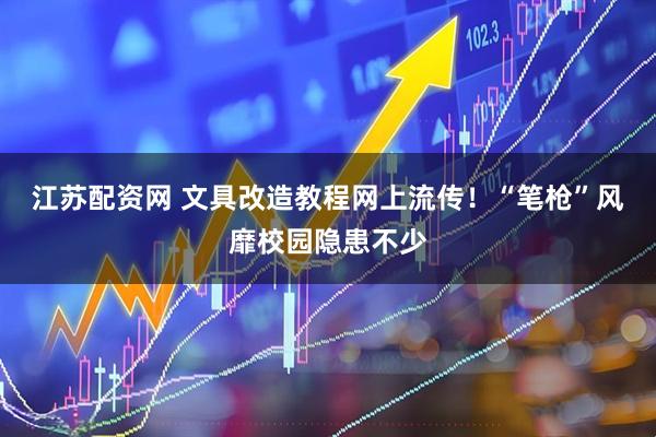 江苏配资网 文具改造教程网上流传！“笔枪”风靡校园隐患不少