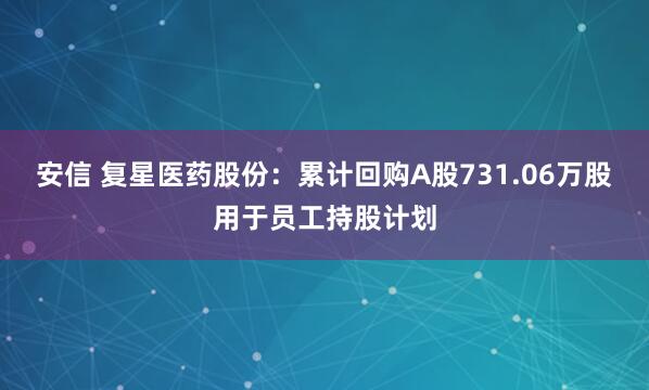 安信 复星医药股份：累计回购A股731.06万股用于员工持股计划