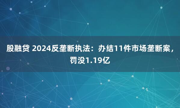 股融贷 2024反垄断执法：办结11件市场垄断案，罚没1.19亿