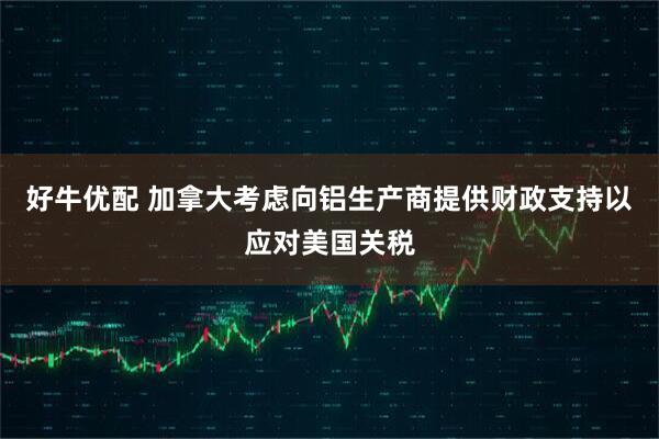 好牛优配 加拿大考虑向铝生产商提供财政支持以应对美国关税