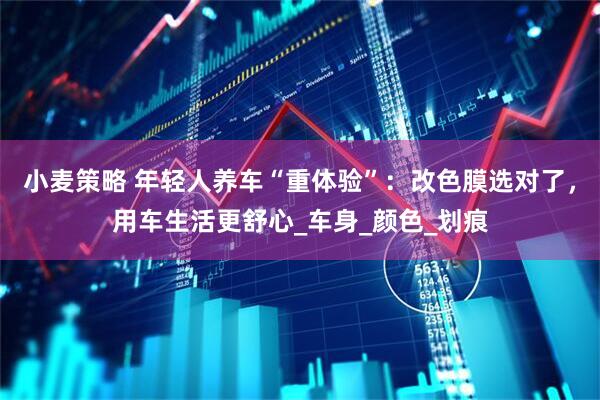 小麦策略 年轻人养车“重体验”：改色膜选对了，用车生活更舒心_车身_颜色_划痕