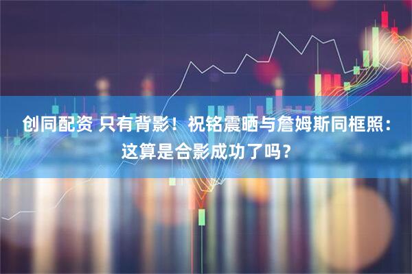 创同配资 只有背影！祝铭震晒与詹姆斯同框照：这算是合影成功了吗？
