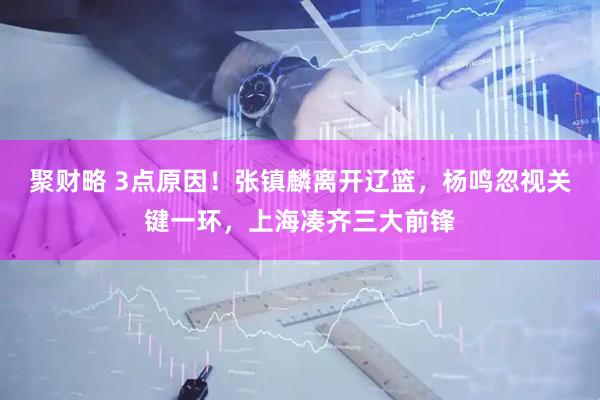 聚财略 3点原因！张镇麟离开辽篮，杨鸣忽视关键一环，上海凑齐三大前锋