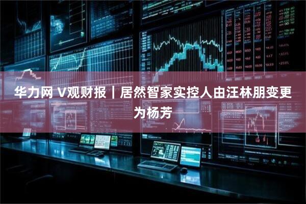 华力网 V观财报｜居然智家实控人由汪林朋变更为杨芳