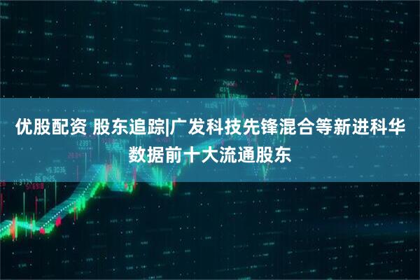 优股配资 股东追踪|广发科技先锋混合等新进科华数据前十大流通股东