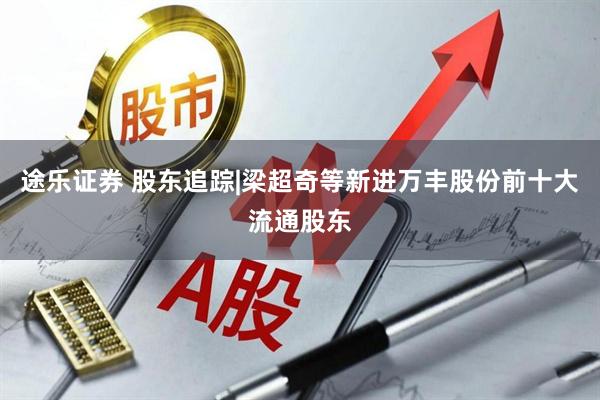 途乐证券 股东追踪|梁超奇等新进万丰股份前十大流通股东