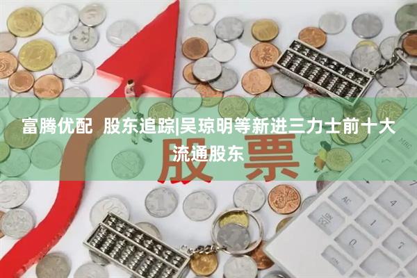 富腾优配  股东追踪|吴琼明等新进三力士前十大流通股东