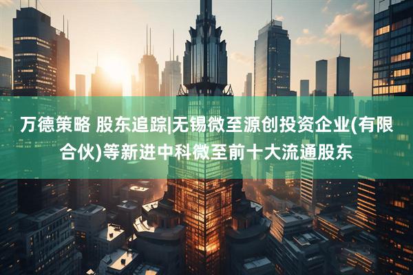万德策略 股东追踪|无锡微至源创投资企业(有限合伙)等新进中科微至前十大流通股东