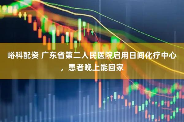 峪科配资 广东省第二人民医院启用日间化疗中心，患者晚上能回家