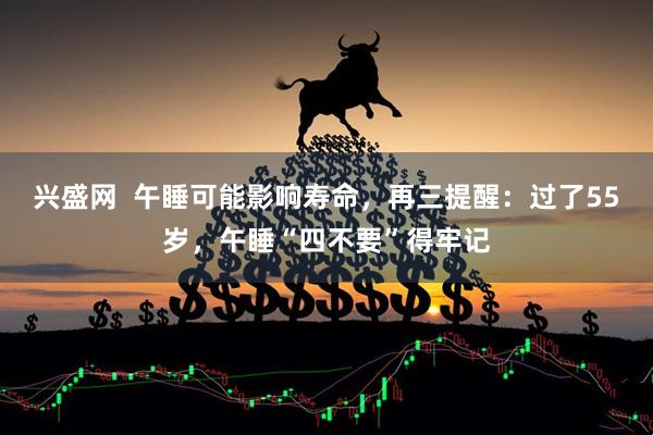 兴盛网  午睡可能影响寿命，再三提醒：过了55岁，午睡“四不要”得牢记