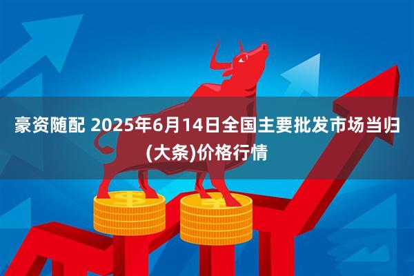 豪资随配 2025年6月14日全国主要批发市场当归(大条)价格行情