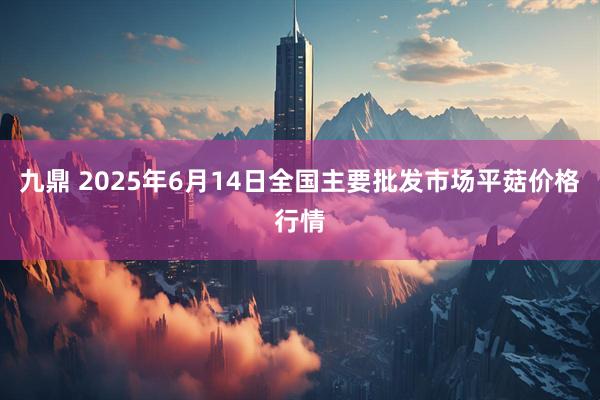 九鼎 2025年6月14日全国主要批发市场平菇价格行情