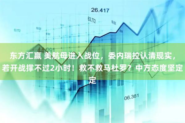 东方汇赢 美航母进入战位，委内瑞拉认清现实，若开战撑不过2小时！救不救马杜罗？中方态度坚定