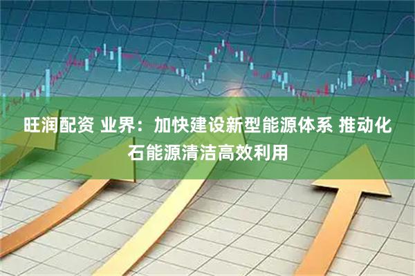 旺润配资 业界：加快建设新型能源体系 推动化石能源清洁高效利用