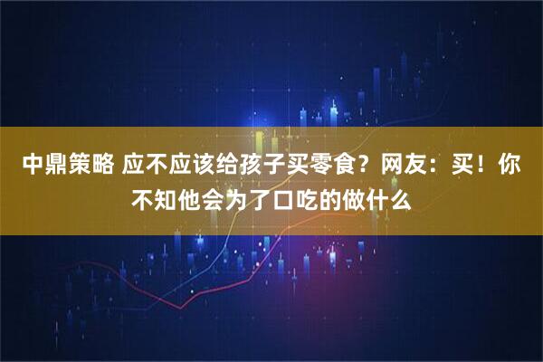 中鼎策略 应不应该给孩子买零食？网友：买！你不知他会为了口吃的做什么