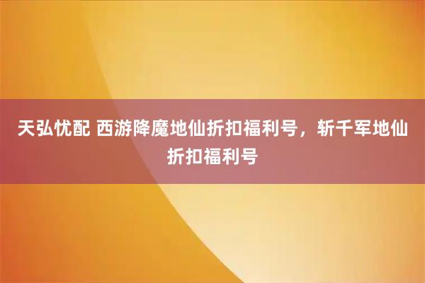 天弘忧配 西游降魔地仙折扣福利号，斩千军地仙折扣福利号