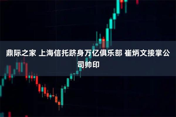 鼎际之家 上海信托跻身万亿俱乐部 崔炳文接掌公司帅印