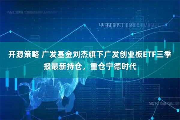 开源策略 广发基金刘杰旗下广发创业板ETF三季报最新持仓，重仓宁德时代