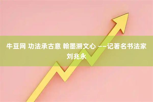 牛豆网 功法承古意 翰墨溯文心 ——记著名书法家刘兆永