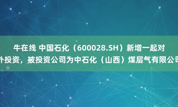 牛在线 中国石化（600028.SH）新增一起对外投资，被投资公司为中石化（山西）煤层气有限公司