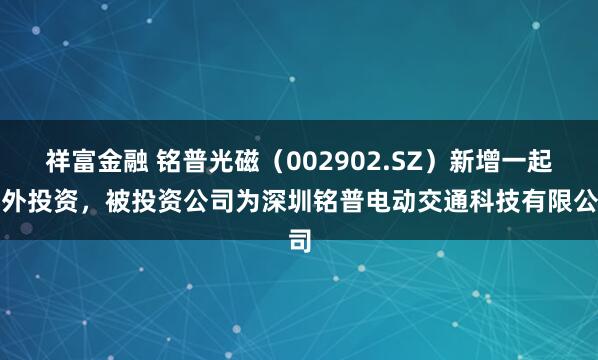 祥富金融 铭普光磁（002902.SZ）新增一起对外投资，被投资公司为深圳铭普电动交通科技有限公司