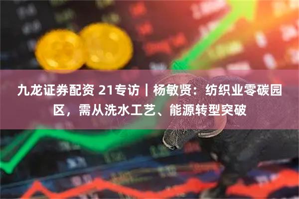 九龙证券配资 21专访｜杨敏贤：纺织业零碳园区，需从洗水工艺、能源转型突破