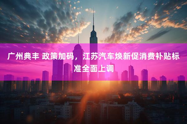 广州典丰 政策加码，江苏汽车焕新促消费补贴标准全面上调