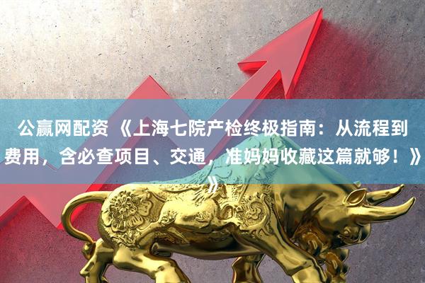 公赢网配资 《上海七院产检终极指南：从流程到费用，含必查项目、交通，准妈妈收藏这篇就够！》