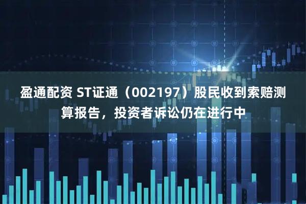 盈通配资 ST证通（002197）股民收到索赔测算报告，投资者诉讼仍在进行中