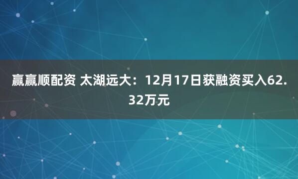 赢赢顺配资 太湖远大：12月17日获融资买入62.32万元
