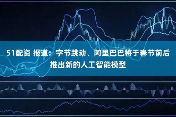51配资 报道：字节跳动、阿里巴巴将于春节前后推出新的人工智能模型