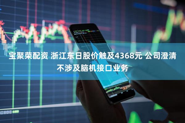 宝聚荣配资 浙江东日股价触及4368元 公司澄清不涉及脑机接口业务