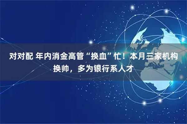 对对配 年内消金高管“换血”忙！本月三家机构换帅，多为银行系人才