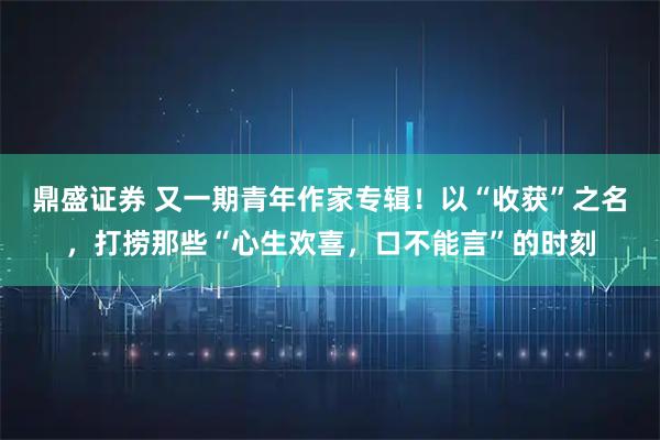 鼎盛证券 又一期青年作家专辑！以“收获”之名，打捞那些“心生欢喜，口不能言”的时刻